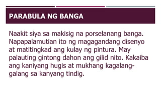 PARABULA NG BANGA
Naakit siya sa makisig na porselanang banga.
Napapalamutian ito ng magagandang disenyo
at matitingkad ang kulay ng pintura. May
palauting gintong dahon ang gilid nito. Kakaiba
ang kaniyang hugis at mukhang kagalang-
galang sa kanyang tindig.
 