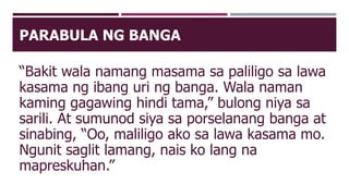 PARABULA NG BANGA
“Bakit wala namang masama sa paliligo sa lawa
kasama ng ibang uri ng banga. Wala naman
kaming gagawing hindi tama,” bulong niya sa
sarili. At sumunod siya sa porselanang banga at
sinabing, “Oo, maliligo ako sa lawa kasama mo.
Ngunit saglit lamang, nais ko lang na
mapreskuhan.”
 
