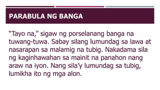 PARABULA NG BANGA
“Tayo na,” sigaw ng porselanang banga na
tuwang-tuwa. Sabay silang lumundag sa lawa at
nasarapan sa malamig na tubig. Nakadama sila
ng kaginhawahan sa mainit na panahon nang
araw na iyon. Nang sila’y lumundag sa tubig,
lumikha ito ng mga alon.
 