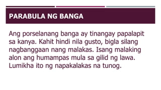 PARABULA NG BANGA
Ang porselanang banga ay tinangay papalapit
sa kanya. Kahit hindi nila gusto, bigla silang
nagbanggaan nang malakas. Isang malaking
alon ang humampas mula sa gilid ng lawa.
Lumikha ito ng napakalakas na tunog.
 