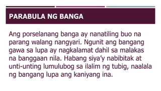 PARABULA NG BANGA
Ang porselanang banga ay nanatiling buo na
parang walang nangyari. Ngunit ang bangang
gawa sa lupa ay nagkalamat dahil sa malakas
na banggaan nila. Habang siya’y nabibitak at
unti-unting lumulubog sa ilalim ng tubig, naalala
ng bangang lupa ang kaniyang ina.
 