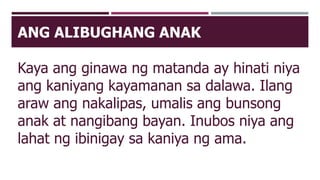 ANG ALIBUGHANG ANAK
Kaya ang ginawa ng matanda ay hinati niya
ang kaniyang kayamanan sa dalawa. Ilang
araw ang nakalipas, umalis ang bunsong
anak at nangibang bayan. Inubos niya ang
lahat ng ibinigay sa kaniya ng ama.
 