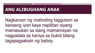 ANG ALIBUGHANG ANAK
Nagkaroon ng matinding taggutom sa
bansang iyon kaya napilitan siyang
mamasukan sa isang mamamayan na
nagpadala sa kaniya sa bukid bilang
tagapagpakain ng baboy.
 