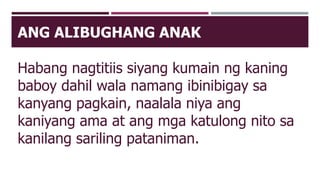 ANG ALIBUGHANG ANAK
Habang nagtitiis siyang kumain ng kaning
baboy dahil wala namang ibinibigay sa
kanyang pagkain, naalala niya ang
kaniyang ama at ang mga katulong nito sa
kanilang sariling pataniman.
 