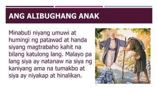 ANG ALIBUGHANG ANAK
Minabuti niyang umuwi at
humingi ng patawad at handa
siyang magtrabaho kahit na
bilang katulong lang. Malayo pa
lang siya ay natanaw na siya ng
kaniyang ama na tumakbo at
siya ay niyakap at hinalikan.
 