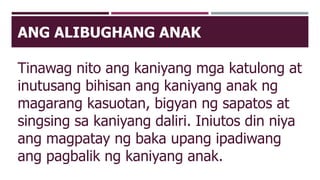 ANG ALIBUGHANG ANAK
Tinawag nito ang kaniyang mga katulong at
inutusang bihisan ang kaniyang anak ng
magarang kasuotan, bigyan ng sapatos at
singsing sa kaniyang daliri. Iniutos din niya
ang magpatay ng baka upang ipadiwang
ang pagbalik ng kaniyang anak.
 