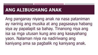 ANG ALIBUGHANG ANAK
Ang panganay niyang anak na nasa pataniman
ay narinig ang musika at ang pagsasaya habang
siya ay papalapit sa bahay. Tinanong niya ang
isa sa mga utusan kung ano ang kasayahang
yaon. Nalaman niya na nadiriwang ang
kaniyang ama sa pagbalik ng kaniyang anak.
 