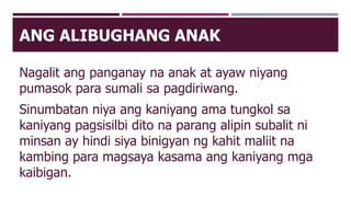 ANG ALIBUGHANG ANAK
Nagalit ang panganay na anak at ayaw niyang
pumasok para sumali sa pagdiriwang.
Sinumbatan niya ang kaniyang ama tungkol sa
kaniyang pagsisilbi dito na parang alipin subalit ni
minsan ay hindi siya binigyan ng kahit maliit na
kambing para magsaya kasama ang kaniyang mga
kaibigan.
 