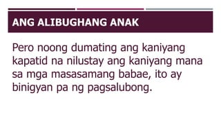 ANG ALIBUGHANG ANAK
Pero noong dumating ang kaniyang
kapatid na nilustay ang kaniyang mana
sa mga masasamang babae, ito ay
binigyan pa ng pagsalubong.
 