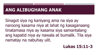 ANG ALIBUGHANG ANAK
Sinagot siya ng kaniyang ama na siya ay
naroong kasama niya at lahat ng kasaganaang
tinatamasa niya ay kasama siya samantalang
ang kapatid niya ay nawala at bumalik. Tila siya
namatay na nabuhay ulit.
Lukas 15:11-3
 