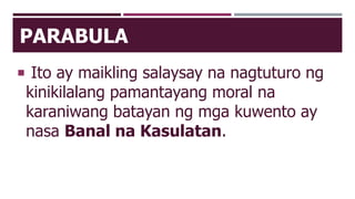 PARABULA
 Ito ay maikling salaysay na nagtuturo ng
kinikilalang pamantayang moral na
karaniwang batayan ng mga kuwento ay
nasa Banal na Kasulatan.
 