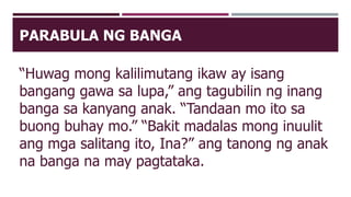 PARABULA NG BANGA
“Huwag mong kalilimutang ikaw ay isang
bangang gawa sa lupa,” ang tagubilin ng inang
banga sa kanyang anak. “Tandaan mo ito sa
buong buhay mo.” “Bakit madalas mong inuulit
ang mga salitang ito, Ina?” ang tanong ng anak
na banga na may pagtataka.
 
