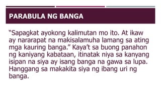 PARABULA NG BANGA
“Sapagkat ayokong kalimutan mo ito. At ikaw
ay nararapat na makisalamuha lamang sa ating
mga kauring banga.” Kaya’t sa buong panahon
ng kaniyang kabataan, itinatak niya sa kanyang
isipan na siya ay isang banga na gawa sa lupa.
Hanggang sa makakita siya ng ibang uri ng
banga.
 
