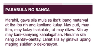 PARABULA NG BANGA
Marahil, gawa sila mula sa iba’t ibang materyal
at iba-iba rin ang kanilang kulay. May puti, may
itim, may kulay tsokolate, at may dilaw. Sila ay
may kani-kaniyang kahalagahan. Hinulma sila
nang pantay-pantay. Lahat sila ay ginawa upang
maging sisidlan o dekorasyon.
 