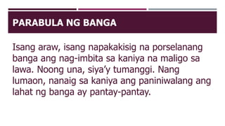 PARABULA NG BANGA
Isang araw, isang napakakisig na porselanang
banga ang nag-imbita sa kaniya na maligo sa
lawa. Noong una, siya’y tumanggi. Nang
lumaon, nanaig sa kaniya ang paniniwalang ang
lahat ng banga ay pantay-pantay.
 