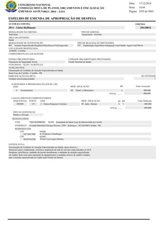 Página:
17/12/2014Data:
14:44Hora:
CONGRESSO NACIONAL
COMISSÃO MISTA DE PLANOS, ORÇAMENTOS E FISCALIZAÇÃO
/EMENDAS AO PLN -0013 2014 LOA- 3393 de 9845
13 de 18
EMENDAAUTOR DA EMENDA
2911 - Gleisi Hoffmann 29110012
ESPELHO DE EMENDA DE APROPRIAÇÃO DE DESPESA
MODALIDADE DA EMENDA TIPO DE EMENDA
Apropriação - Inclusão
MODALIDADE DE INTERVENÇÃO TIPO DE REALIZAÇÃO PRETENDIDA
Atenção Especializada:Hospitais/Policlínicas/Unid.Especializ003 Implantação/Aparelham/Adequação Unid Saúde/ Aquis Unid Móvel552
Saúde
ÁREA DE GOVERNO
Unidade estruturada(unidade)
ESPECIFICAÇÃO DA META QUANTIDADE
1
10.302.2015.8535
LOCALIDADE BENEFICIADA
4106902 - Curitiba
ESFERA ORÇAMENTÁRIA
Orçamento da Seguridade Social
UNIDADE ORÇAMENTÁRIA PRETENDIDA
Fundo Nacional de Saúde
COMPLEMENTO DA LOCALIDADE
Individual
Estruturação de Unidades de Atenção Especializada em Saúde: apoio técnico e
financeiro para a implantação, reforma e ampliação da rede de serviços especializados no SUS
(hospitais, policlínicas, unidades de pronto atendimento e unidades de atenção especializada
em saúde), bem como para aquisição de equipamentos e unidades móveis de saúde9 voltados
para a atenção especializada em saúde nodo Estado do Paraná.
Estruturação de Unidades de Atenção Especializada em Saúde
Santa Casa de Curitiba - Curitiba - PR
FUNCIONAL / AÇÃO / SUBTÍTULO
JUSTIFICATIVA
TIPO DA SUBVENÇÃO
Público e Privado
ACRÉSCIMOS À PROGRAMAÇÃO (EM R$ 1,00)
GND MOD. APLICAÇÃO Valor Acrescido
40 Transf. a Municípios 400.0004 Investimentos
400.000TOTAL ........
2
RP
MOD. APLICAÇÃO
002000 151 3 Outras Despesas Correntes 90 Aplic. Diretas 400.000
SEQUENCIAL FONTE GND Valor Deduzido
CANCELAMENTOS COMPENSATÓRIOS
6
RPID
1
400.000TOTAL ........
BENEFICIÁRIOS
CNPJ NOME
ENDEREÇO
CPF
CPF
NOME
NOME
76613835000189 Irmandade da Santa Casa de Misericórdia de Curitib
Avenida Marechal Floriano Peixoto, 2509 – Rebouças – 80.220-000 Curitiba - PR
24714917900
96169761920
Ir. Frederico Unterberger
Álvaro Luis Lopes Quintas
RESPONSÁVEIS
 