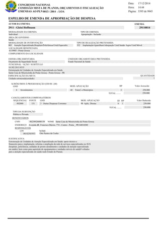 Página:
17/12/2014Data:
14:44Hora:
CONGRESSO NACIONAL
COMISSÃO MISTA DE PLANOS, ORÇAMENTOS E FISCALIZAÇÃO
/EMENDAS AO PLN -0013 2014 LOA- 3395 de 9845
15 de 18
EMENDAAUTOR DA EMENDA
2911 - Gleisi Hoffmann 29110014
ESPELHO DE EMENDA DE APROPRIAÇÃO DE DESPESA
MODALIDADE DA EMENDA TIPO DE EMENDA
Apropriação - Inclusão
MODALIDADE DE INTERVENÇÃO TIPO DE REALIZAÇÃO PRETENDIDA
Atenção Especializada:Hospitais/Policlínicas/Unid.Especializ003 Implantação/Aparelham/Adequação Unid Saúde/ Aquis Unid Móvel552
Saúde
ÁREA DE GOVERNO
Unidade estruturada(unidade)
ESPECIFICAÇÃO DA META QUANTIDADE
1
10.302.2015.8535
LOCALIDADE BENEFICIADA
4119905 - Ponta Grossa
ESFERA ORÇAMENTÁRIA
Orçamento da Seguridade Social
UNIDADE ORÇAMENTÁRIA PRETENDIDA
Fundo Nacional de Saúde
COMPLEMENTO DA LOCALIDADE
Individual
Estruturação de Unidades de Atenção Especializada em Saúde: apoio técnico e
financeiro para a implantação, reforma e ampliação da rede de serviços especializados no SUS
(hospitais, policlínicas, unidades de pronto atendimento e unidades de atenção especializada
em saúde), bem como para aquisição de equipamentos e unidades móveis de saúde9 voltados
para a atenção especializada em saúde nodo Estado do Paraná.
Estruturação de Unidades de Atenção Especializada em Saúde
Santa Casa de Misericórdia de Ponta Grossa - Ponta Grossa - PR
FUNCIONAL / AÇÃO / SUBTÍTULO
JUSTIFICATIVA
TIPO DA SUBVENÇÃO
Público e Privado
ACRÉSCIMOS À PROGRAMAÇÃO (EM R$ 1,00)
GND MOD. APLICAÇÃO Valor Acrescido
40 Transf. a Municípios 250.0004 Investimentos
250.000TOTAL ........
2
RP
MOD. APLICAÇÃO
002000 151 3 Outras Despesas Correntes 90 Aplic. Diretas 250.000
SEQUENCIAL FONTE GND Valor Deduzido
CANCELAMENTOS COMPENSATÓRIOS
6
RPID
1
250.000TOTAL ........
BENEFICIÁRIOS
CNPJ NOME
ENDEREÇO
CPF NOME
80238926000159 Santa Casa de Misericórdia de Ponta Grossa
Avenida dR. Francisco Búrzio, 774 - Centro - Ponta _ PR 84010200
00182583953 Otto Santos da Cunha
RESPONSÁVEIS
 
