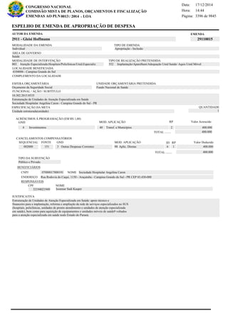 Página:
17/12/2014Data:
14:44Hora:
CONGRESSO NACIONAL
COMISSÃO MISTA DE PLANOS, ORÇAMENTOS E FISCALIZAÇÃO
/EMENDAS AO PLN -0013 2014 LOA- 3396 de 9845
16 de 18
EMENDAAUTOR DA EMENDA
2911 - Gleisi Hoffmann 29110015
ESPELHO DE EMENDA DE APROPRIAÇÃO DE DESPESA
MODALIDADE DA EMENDA TIPO DE EMENDA
Apropriação - Inclusão
MODALIDADE DE INTERVENÇÃO TIPO DE REALIZAÇÃO PRETENDIDA
Atenção Especializada:Hospitais/Policlínicas/Unid.Especializ003 Implantação/Aparelham/Adequação Unid Saúde/ Aquis Unid Móvel552
Saúde
ÁREA DE GOVERNO
Unidade estruturada(unidade)
ESPECIFICAÇÃO DA META QUANTIDADE
1
10.302.2015.8535
LOCALIDADE BENEFICIADA
4104006 - Campina Grande do Sul
ESFERA ORÇAMENTÁRIA
Orçamento da Seguridade Social
UNIDADE ORÇAMENTÁRIA PRETENDIDA
Fundo Nacional de Saúde
COMPLEMENTO DA LOCALIDADE
Individual
Estruturação de Unidades de Atenção Especializada em Saúde: apoio técnico e
financeiro para a implantação, reforma e ampliação da rede de serviços especializados no SUS
(hospitais, policlínicas, unidades de pronto atendimento e unidades de atenção especializada
em saúde), bem como para aquisição de equipamentos e unidades móveis de saúde9 voltados
para a atenção especializada em saúde nodo Estado do Paraná.
Estruturação de Unidades de Atenção Especializada em Saúde
Sociedade Hospitalar Angelina Caron - Campina Grande do Sul - PR
FUNCIONAL / AÇÃO / SUBTÍTULO
JUSTIFICATIVA
TIPO DA SUBVENÇÃO
Público e Privado
ACRÉSCIMOS À PROGRAMAÇÃO (EM R$ 1,00)
GND MOD. APLICAÇÃO Valor Acrescido
40 Transf. a Municípios 400.0004 Investimentos
400.000TOTAL ........
2
RP
MOD. APLICAÇÃO
002000 151 3 Outras Despesas Correntes 90 Aplic. Diretas 400.000
SEQUENCIAL FONTE GND Valor Deduzido
CANCELAMENTOS COMPENSATÓRIOS
6
RPID
1
400.000TOTAL ........
BENEFICIÁRIOS
CNPJ NOME
ENDEREÇO
CPF NOME
07088017000191 Sociedade Hospitalar Angelina Caron
Rua Rodovia do Caqui, 1150 - Araçatuba - Campina Grando do Sul - PR CEP 83.430-000
32194021949 Isonmar Sadi Kasper
RESPONSÁVEIS
 