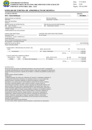Página:
17/12/2014Data:
14:44Hora:
CONGRESSO NACIONAL
COMISSÃO MISTA DE PLANOS, ORÇAMENTOS E FISCALIZAÇÃO
/EMENDAS AO PLN -0013 2014 LOA- 3397 de 9845
17 de 18
EMENDAAUTOR DA EMENDA
2911 - Gleisi Hoffmann 29110016
ESPELHO DE EMENDA DE APROPRIAÇÃO DE DESPESA
MODALIDADE DA EMENDA TIPO DE EMENDA
Apropriação - Inclusão
MODALIDADE DE INTERVENÇÃO TIPO DE REALIZAÇÃO PRETENDIDA
Apoio a Projetos006 Infraestrutura Turística364
Turismo
ÁREA DE GOVERNO
Projeto realizado(unidade)
ESPECIFICAÇÃO DA META QUANTIDADE
6
23.695.2076.10V0
LOCALIDADE BENEFICIADA
4100000 - Paraná
ESFERA ORÇAMENTÁRIA
Orçamento Fiscal
UNIDADE ORÇAMENTÁRIA PRETENDIDA
M. do Turismo
COMPLEMENTO DA LOCALIDADE
Individual
Desenvolvimento do turismo nos Municípios brasileiros, com recursos do OGU e contrapartida
do tomador, principalmente por meio de estudos, projetos e obras, para a adequação da infraestrutura
turística de forma que permita a expansão das atividades e a melhoria da qualidade do produto para o
turista.
Produto: projeto realizado (unidade).
Observações:
1) Objetos propostos, de acordo com o Ministério do Turismo13: implantação, ampliação ou
recuperação de infraestrutura urbanística em municípios turísticos, ou com comprovado
potencial turístico; construção, ampliação ou reforma de aeroportos e heliportos;
atracadouros, cais, marinas, píeres e portos públicos; terminal fluvial, lacustre, marítimo,
ferroviário e rodoviário públicos; casas e centros de cultura, e museus; centro de
comercialização de produtos artesanais; centros e quiosques de informações turísticas e de
apoio ao turista; centros de eventos e exposições públicos (convenções, lazer, feiras, etc);
escolas destinadas à qualificação de mão-de-obra para os setores de hotelaria, gastronomia e
turismo; mercados públicos; mirantes; parques públicos ecológicos e/ou temáticos; pórticos e
portais públicos; praças públicas; teatros e cinemas públicos; construção, ampliação ou
recuperação de ferrovias, rodovias, estradas turísticas e seus acessos; recuperação de
equipamentos e prédios históricos para fins turísticos; restauração de sítios históricos e
culturais, ambientais, arqueológicos, religiosos e geológicos públicos; urbanização,
reurbanização ou revitalização de orla marítima, fluvial ou lacustre em áreas turísticas;
aquisição de equipamentos.
2) Utilizar GND 4 (inclusive para reformas);
3) Custo Unitário Médio: depende do dimensionamento e características de cada projeto;
Apoio a Projetos de Infraestrutura Turística
nos municipios - No Estado do Paraná
FUNCIONAL / AÇÃO / SUBTÍTULO
JUSTIFICATIVA
ACRÉSCIMOS À PROGRAMAÇÃO (EM R$ 1,00)
GND MOD. APLICAÇÃO Valor Acrescido
40 Transf. a Municípios 1.000.0004 Investimentos
1.000.000TOTAL ........
2
RP
MOD. APLICAÇÃO
020000 100 9 Reserva de Contingência 99 A Definir 1.000.000
SEQUENCIAL FONTE GND Valor Deduzido
CANCELAMENTOS COMPENSATÓRIOS
0
RPID
2
1.000.000TOTAL ........
 