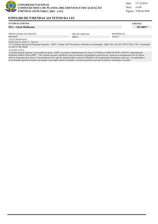 Página:
17/12/2014Data:
14:44Hora:
CONGRESSO NACIONAL
COMISSÃO MISTA DE PLANOS, ORÇAMENTOS E FISCALIZAÇÃO
/EMENDAS AO PLN -0013 2014 LOA- 3398 de 9845
18 de 18
MODALIDADE DA EMENDA TIPO DE EMENDA
Aditiva Inciso IIndividual
REFERÊNCIA
TEXTO PROPOSTO
JUSTIFICATIVA
A referida emenda expressa a necessidade de apoiar o INPE na resposta a desdobramento da Ação Civil Pública nº 0002549-022011.4036103, impetrada pelo
Ministério Público Federal-MPF. Vale ressaltar que parte significativa dos provimentos ora proposta é decorrente de vacâncias ou desligamentos de servidores
efetivos integrantes da Carreira. O preenchimento das vagas da Administração Central do Ministério é de fundamental importância, posto que, vem ampliando e
diversificando significativamente usa atuação como órgão central formulador e executor da política nacional de ciência e tecnologia e inovação.
Incluir item no Anexo V - Inciso I:
5.3.4. Instituto Nacional de Pesquisas Espaciais – INPE - Criação: 438/ Provimento, Admissão ou Contratação - Qtde: 438 / Em 2015: R$ 52.708.317,09 / Anualizada
(3): R$ 52.708.708,09.
EMENDAAUTOR DA EMENDA
2911 - Gleisi Hoffmann 29110017
ESPELHO DE EMENDAS AO TEXTO DA LEI
 
