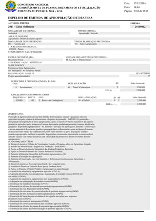 Página:
17/12/2014Data:
14:44Hora:
CONGRESSO NACIONAL
COMISSÃO MISTA DE PLANOS, ORÇAMENTOS E FISCALIZAÇÃO
/EMENDAS AO PLN -0013 2014 LOA- 3382 de 9845
2 de 18
EMENDAAUTOR DA EMENDA
2911 - Gleisi Hoffmann 29110002
ESPELHO DE EMENDA DE APROPRIAÇÃO DE DESPESA
MODALIDADE DA EMENDA TIPO DE EMENDA
Apropriação - Inclusão
MODALIDADE DE INTERVENÇÃO TIPO DE REALIZAÇÃO PRETENDIDA
Fomento a(o)004 Setor Agropecuário761
Agricultura e Desenvolvimento Agrário
ÁREA DE GOVERNO
Projeto apoiado(unidade)
ESPECIFICAÇÃO DA META QUANTIDADE
15
20.608.2014.20ZV
LOCALIDADE BENEFICIADA
4100000 - Paraná
ESFERA ORÇAMENTÁRIA
Orçamento Fiscal
UNIDADE ORÇAMENTÁRIA PRETENDIDA
M. Ag., Pec. e Abastecimento
COMPLEMENTO DA LOCALIDADE
Individual
Promoção da agropecuária nacional pela difusão de tecnologias, estudos e pesquisas afins em
agricultura irrigada, estudos de infraestrutura e logística da produção - INFRALOG, promoção e
participação em exposições e feiras agropecuárias, apoio ao desenvolvimento sustentável das cadeias
produtivas agrícolas, apoio ao desenvolvimento das cadeias produtivas pecuárias, fomento à indicação
geográfica de produtos agropecuários - IG, fomento à inovação no agronegócio, fomento à conservação
e ao uso sustentável de recursos genéticos para agricultura e alimentação, apoio ao desenvolvimento
do associativismo rural e do cooperativismo, bem como incentivo e apoio ao pequeno e médio
produtor agropecuário mediante a aquisição de patrulhas mecanizadas, manutenção e conservação de
estradas vicinais e de outras iniciativas com a finalidade de promover o desenvolvimento do setor
agropecuário.
PLANO ORÇAMENTÁRIO:
@ Desenvolvimento e Difusão de Tecnologias, Estudos e Pesquisas afins em Agricultura Irrigada.
@ Estudos de Infraestrutura e Logística da Produção – INFRALOG.
@ Apoio ao Desenvolvimento Sustentável das Cadeias Produtivas Agrícolas.
@ Apoio ao Desenvolvimento das Cadeias Produtivas Pecuárias.
@ Fomento à Indicação Geográfica de Produtos Agropecuários - IG
@ Fomento à Inovação no Agronegócio
@ Fomento à Conservação e ao Uso Sustentável de Recursos Genéticos para Agricultura e
Alimentação
@ Desenvolvimento do Associativismo Rural e do Cooperativismo.
@ Assistência Técnica e Extensão Rural para o Produtor Rural.
@ Apoio ao Pequeno e Médio Produtor Agropecuário ou especificando:
o Aquisição de máquinas e equipamentos agrícolas (GND 4);
o Aquisição de patrulha mecanizada para a manutenção de estradas vicinais (R$ 360 mil
em média). (GND4);
o Aquisição de máquinas e equipamentos para a agroindústria (GND4);
o Adequação ou readequação de estradas vicinais (GND4);
o Construção de matadouro municipal (GND4);
o Construção ou reforma de mercado para produtos agropecuários (GND4);
o Construção de casa do produtor rural (GND4);
o Construção de entreposto de comercialização de produtos agropecuários (GND4);
o Construção de feira livre para produtos agropecuários (GND4);
o Construção de barracão para atividades de divulgação inovações para pequenos
produtores rurais (GND4);
o Construção de centro de treinamento (GND4);
o Construção de centros comunitários para atividades agrícolas (GND4);
o Construção ou reforma de parque de exposição agropecuária (GND4);
o Construção de central de comercialização de produtos agrícolas (GND4);
Fomento ao Setor Agropecuário
nos municípios - No Estado do Paraná
FUNCIONAL / AÇÃO / SUBTÍTULO
JUSTIFICATIVA
ACRÉSCIMOS À PROGRAMAÇÃO (EM R$ 1,00)
GND MOD. APLICAÇÃO Valor Acrescido
40 Transf. a Municípios 2.500.0004 Investimentos
2.500.000TOTAL ........
2
RP
MOD. APLICAÇÃO
020000 100 9 Reserva de Contingência 99 A Definir 2.500.000
SEQUENCIAL FONTE GND Valor Deduzido
CANCELAMENTOS COMPENSATÓRIOS
0
RPID
2
2.500.000TOTAL ........
 