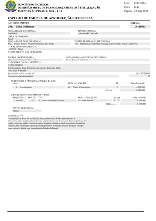 Página:
17/12/2014Data:
14:44Hora:
CONGRESSO NACIONAL
COMISSÃO MISTA DE PLANOS, ORÇAMENTOS E FISCALIZAÇÃO
/EMENDAS AO PLN -0013 2014 LOA- 3384 de 9845
4 de 18
EMENDAAUTOR DA EMENDA
2911 - Gleisi Hoffmann 29110003
ESPELHO DE EMENDA DE APROPRIAÇÃO DE DESPESA
MODALIDADE DA EMENDA TIPO DE EMENDA
Apropriação - Inclusão
MODALIDADE DE INTERVENÇÃO TIPO DE REALIZAÇÃO PRETENDIDA
Atenção Básica: Posto/Centro/Saúde da Família002 Implantação/Aparelham/Adequação Unid Saúde/ Aquis Unid Móvel552
Saúde
ÁREA DE GOVERNO
Serviço estruturado(unidade)
ESPECIFICAÇÃO DA META QUANTIDADE
15
10.301.2015.8581
LOCALIDADE BENEFICIADA
4100000 - Paraná
ESFERA ORÇAMENTÁRIA
Orçamento da Seguridade Social
UNIDADE ORÇAMENTÁRIA PRETENDIDA
Fundo Nacional de Saúde
COMPLEMENTO DA LOCALIDADE
Individual
Estruturação da Rede de Serviços de Atenção Básica de Saúde: apoio técnico e
financeiro para a implantação, reforma e ampliação da rede de serviços de atenção básica de
saúde (postos de saúde, centros de saúde, unidades básicas de saúde e unidades da saúde da
família), bem como para aquisição de equipamentos e unidades móveis de saúde voltados
para a atenção básica, nos municípios do Estado do Paraná.
Estruturação da Rede de Serviços de Atenção Básica de Saúde
No Estado do Paraná
FUNCIONAL / AÇÃO / SUBTÍTULO
JUSTIFICATIVA
TIPO DA SUBVENÇÃO
Público
ACRÉSCIMOS À PROGRAMAÇÃO (EM R$ 1,00)
GND MOD. APLICAÇÃO Valor Acrescido
40 Transf. a Municípios 4.100.0004 Investimentos
4.100.000TOTAL ........
2
RP
MOD. APLICAÇÃO
002000 151 3 Outras Despesas Correntes 90 Aplic. Diretas 4.100.000
SEQUENCIAL FONTE GND Valor Deduzido
CANCELAMENTOS COMPENSATÓRIOS
6
RPID
1
4.100.000TOTAL ........
 
