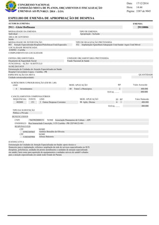 Página:
17/12/2014Data:
14:44Hora:
CONGRESSO NACIONAL
COMISSÃO MISTA DE PLANOS, ORÇAMENTOS E FISCALIZAÇÃO
/EMENDAS AO PLN -0013 2014 LOA- 3387 de 9845
7 de 18
EMENDAAUTOR DA EMENDA
2911 - Gleisi Hoffmann 29110006
ESPELHO DE EMENDA DE APROPRIAÇÃO DE DESPESA
MODALIDADE DA EMENDA TIPO DE EMENDA
Apropriação - Inclusão
MODALIDADE DE INTERVENÇÃO TIPO DE REALIZAÇÃO PRETENDIDA
Atenção Especializada:Hospitais/Policlínicas/Unid.Especializ003 Implantação/Aparelham/Adequação Unid Saúde/ Aquis Unid Móvel552
Saúde
ÁREA DE GOVERNO
Unidade estruturada(unidade)
ESPECIFICAÇÃO DA META QUANTIDADE
1
10.302.2015.8535
LOCALIDADE BENEFICIADA
4106902 - Curitiba
ESFERA ORÇAMENTÁRIA
Orçamento da Seguridade Social
UNIDADE ORÇAMENTÁRIA PRETENDIDA
Fundo Nacional de Saúde
COMPLEMENTO DA LOCALIDADE
Individual
Estruturação de Unidades de Atenção Especializada em Saúde: apoio técnico e
financeiro para a implantação, reforma e ampliação da rede de serviços especializados no SUS
(hospitais, policlínicas, unidades de pronto atendimento e unidades de atenção especializada
em saúde), bem como para aquisição de equipamentos e unidades móveis de saúde9 voltados
para a atenção especializada em saúde nodo Estado do Paraná.
Estruturação de Unidades de Atenção Especializada em Saúde
Hospital Universitário Cajuru - Curitiba - PR
FUNCIONAL / AÇÃO / SUBTÍTULO
JUSTIFICATIVA
TIPO DA SUBVENÇÃO
Público e Privado
ACRÉSCIMOS À PROGRAMAÇÃO (EM R$ 1,00)
GND MOD. APLICAÇÃO Valor Acrescido
40 Transf. a Municípios 400.0004 Investimentos
400.000TOTAL ........
2
RP
MOD. APLICAÇÃO
002000 151 3 Outras Despesas Correntes 90 Aplic. Diretas 400.000
SEQUENCIAL FONTE GND Valor Deduzido
CANCELAMENTOS COMPENSATÓRIOS
6
RPID
1
400.000TOTAL ........
BENEFICIÁRIOS
CNPJ NOME
ENDEREÇO
CPF
CPF
NOME
NOME
76659820000151 Associação Paranaense de Cultura - APC
Rua Imanuclada Conceição, 1155 Curitiba - PR CEP 80125-901
05903305865
51803445904
Antônio Benedito de Oliveira
Afonso Balestrin
RESPONSÁVEIS
 