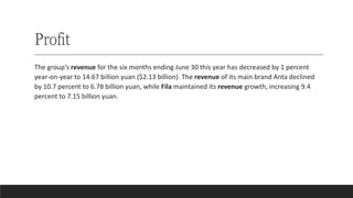 Profit
The group's revenue for the six months ending June 30 this year has decreased by 1 percent
year-on-year to 14.67 billion yuan ($2.13 billion). The revenue of its main brand Anta declined
by 10.7 percent to 6.78 billion yuan, while Fila maintained its revenue growth, increasing 9.4
percent to 7.15 billion yuan.
 