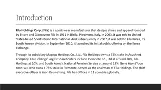 Introduction
Fila Holdings Corp. (Fila) is a sportswear manufacturer that designs shoes and apparel founded
by Ettore and Giansevero Fila in 1911 in Biella, Piedmont, Italy. In 2003, it was sold to United
States-based Sports Brand International. And subsequently in 2007, it was sold to Fila Korea, its
South Korean division.In September 2010, it launched its initial public offering on the Korea
Exchange.
Through its subsidiary Magnus Holdings Co., Ltd, Fila Holdings owns a 52% stake in Acushnet
Company. Fila Holdings' largest shareholders include Piemonte Co., Ltd at around 20%, Fila
Holdings at 20%, and South Korea's National Pension Service at around 13%.Gene Yoon (Yoon
Yoon-su), who owns a 75% stake in Piemonte, serves as the chairman of Fila Holdings. The chief
executive officer is Yoon Keun-chang. Fila has offices in 11 countries globally.
 