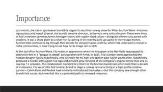 Importance
Last month, the Italian sportswear brand Fila staged its very first runway show for Milan Fashion Week. Antonino
Ingrasciotta and Joseph Graesel, the brand’s creative directors, delivered a very safe collection. There were hints
of Fila’s nineteen-seventies tennis heritage—polos with napkin-sized collars—alongside billowy suits paired with
sneakers. It was a show given by a label that is cashing in on recently built-up capital in the vintage market.
Fashion folks continue to dig through their closets for old sportswear, and Fila, which first underwent a revival in
niche communities, is now trying to see how far its image can stretch.
At the last Milan Fashion Week, Fila made an appearance when the Instagram artist Hey Reilly repurposed its
distinctive font in a “tongue-in-cheek” collaboration with Fendi. In 2015, Fila’s London team approached the
Russian designer Gosha Rubchinskiy, who is known for his high-end spin on post-Soviet youth attire. Rubchinskiy
produced a hoodie with a giant Fila logo and a muted-gray revisions of the company’s original tennis shoe and its
low-top T-1 sneakers. The collaboration marked Fila’s return to the fashion mainstream after more than a decade
of irrelevance. Fila wasn’t the first nineties brand to stage a runway revival or bring in a high-profile creative
partner—Calvin Klein and Reebok have similarly reintroduced themselves—but the company saw enough other
brands find success to know that this is a potential path to renewed relevance.
 