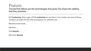 Features
The list that follows are the technologies that gives Fila shoes the abilities
that they possess.
•EVA Cushioning. Many types of EVA cushioning are out there in the market, but none of these
variations provides the feel that accompanies an authentic one. ...
•Memory Foam Insole. ...
•Coolmax. ...
•Trail Outsole. ...
•DLS Foam Outsole.
 