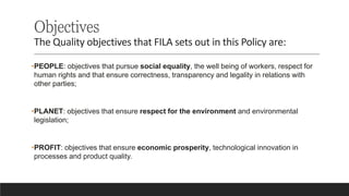 Objectives
The Quality objectives that FILA sets out in this Policy are:
•PEOPLE: objectives that pursue social equality, the well being of workers, respect for
human rights and that ensure correctness, transparency and legality in relations with
other parties;
•PLANET: objectives that ensure respect for the environment and environmental
legislation;
•PROFIT: objectives that ensure economic prosperity, technological innovation in
processes and product quality.
 