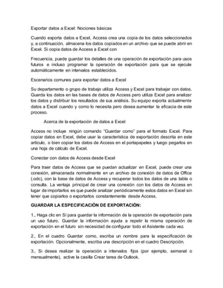 Exportar datos a Excel: Nociones básicas
Cuando exporta datos a Excel, Access crea una copia de los datos seleccionados
y, a continuación, almacena los datos copiados en un archivo que se puede abrir en
Excel. Si copia datos de Access a Excel con
Frecuencia, puede guardar los detalles de una operación de exportación para usos
futuros e incluso programar la operación de exportación para que se ejecute
automáticamente en intervalos establecidos.
Escenarios comunes para exportar datos a Excel
Su departamento o grupo de trabajo utiliza Access y Excel para trabajar con datos.
Guarda los datos en las bases de datos de Access pero utiliza Excel para analizar
los datos y distribuir los resultados de sus análisis. Su equipo exporta actualmente
datos a Excel cuando y como lo necesita pero desea aumentar la eficacia de este
proceso.
Acerca de la exportación de datos a Excel
Access no incluye ningún comando “Guardar como” para el formato Excel. Para
copiar datos en Excel, debe usar la característica de exportación descrita en este
artículo, o bien copiar los datos de Access en el portapapeles y luego pegarlos en
una hoja de cálculo de Excel.
Conectar con datos de Access desde Excel
Para traer datos de Access que se puedan actualizar en Excel, puede crear una
conexión, almacenada normalmente en un archivo de conexión de datos de Office
(.odc), con la base de datos de Access y recuperar todos los datos de una tabla o
consulta. La ventaja principal de crear una conexión con los datos de Access en
lugar de importarlos es que puede analizar periódicamente estos datos en Excel sin
tener que copiarlos o exportarlos constantemente desde Access.
GUARDAR LA ESPECIFICACIÓN DE EXPORTACIÓN:
1., Haga clic en Sí para guardar la información de la operación de exportación para
un uso futuro. Guardar la información ayuda a repetir la misma operación de
exportación en el futuro sin necesidad de configurar todo el Asistente cada vez.
2., En el cuadro Guardar como, escriba un nombre para la especificación de
exportación. Opcionalmente, escriba una descripción en el cuadro Descripción.
3., Si desea realizar la operación a intervalos fijos (por ejemplo, semanal o
mensualmente), active la casilla Crear tarea de Outlook.
 