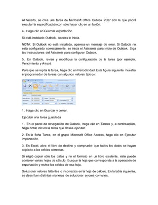 Al hacerlo, se crea una tarea de Microsoft Office Outlook 2007 con la que podrá
ejecutar la especificación con sólo hacer clic en un botón.
4., Haga clic en Guardar exportación.
Si está instalado Outlook, Access lo inicia.
NOTA: Si Outlook no está instalado, aparece un mensaje de error. Si Outlook no
está configurado correctamente, se inicia el Asistente para inicio de Outlook. Siga
las instrucciones del Asistente para configurar Outlook.
5., En Outlook, revise y modifique la configuración de la tarea (por ejemplo,
Vencimiento y Aviso).
Para que se repita la tarea, haga clic en Periodicidad. Esta figura siguiente muestra
el programador de tareas con algunos valores típicos:
1., Haga clic en Guardar y cerrar.
Ejecutar una tarea guardada
1., En el panel de navegación de Outlook, haga clic en Tareas y, a continuación,
haga doble clic en la tarea que desea ejecutar.
2. En la ficha Tarea, en el grupo Microsoft Office Access, haga clic en Ejecutar
importación.
3. En Excel, abra el libro de destino y compruebe que todos los datos se hayan
copiado a las celdas correctas.
Si eligió copiar sólo los datos y no el formato en un libro existente, éste puede
contener varias hojas de cálculo. Busque la hoja que corresponda a la operación de
exportación y revise las celdas de esa hoja.
Solucionar valores faltantes o incorrectos en la hoja de cálculo. En la tabla siguiente,
se describen distintas maneras de solucionar errores comunes.
 