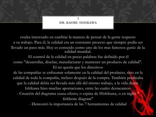 estaba interesado en cambiar la manera de pensar de la gente respecto
a su trabajo. Para él, la calidad era un constante proceso que siempre podía ser
llevado un paso más. Hoy es conocido como uno de los mas famosos gurús de la
calidad mundial.
El control de la calidad en pocas palabras fue definido por él
como "desarrollar, diseñar, manufacturar y mantener un producto de calidad".
El no quería que los directivos
de las compañías se enfocaran solamente en la calidad del producto, sino en la
calidad de toda la compañía, incluso después de la compra. También predicaba
que la calidad debía ser llevada más allá del mismo trabajo, a la vida diaria.
Ishikawa hizo muchas aportaciones, entre las cuales destacamos:
- Creación del diagrama causa-efecto, o espina de Hishikawa, o en inglés "
fishbone diagram"
- Demostró la importancia de las 7 herramientas de calidad
3
DR. KAORU ISHIKAWA
 