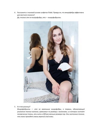 4. Расскажите о тканевой основе салфеток Filabé. Правда ли, что микрофибра эффективна
для местного пилинга?
Да, только это не микрофибра, это — микрофибриллы.
5. А в чем разница?
Микрофибриллы — это не маленькие микрофибры, а термин, обозначающий
уникально тонкие волокна, сравнимые по размеру с волокнами, из которых состоят
человеческие ткани, эти нити в 200 раз меньше размера пор. Они настолько тонкие,
что легко проходят сквозь верхний слой кожи.
 
