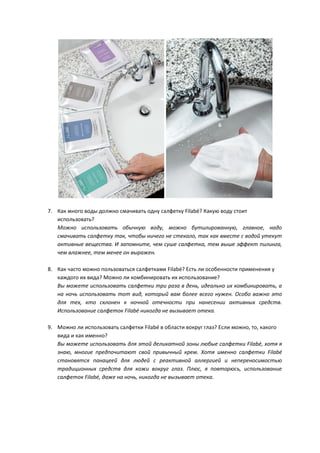 7. Как много воды должно смачивать одну салфетку Filabé? Какую воду стоит
использовать?
Можно использовать обычную воду, можно бутилированную, главное, надо
смачивать салфетку так, чтобы ничего не стекало, так как вместе с водой утекут
активные вещества. И запомните, чем суше салфетка, тем выше эффект пилинга,
чем влажнее, тем менее он выражен.
8. Как часто можно пользоваться салфетками Filabé? Есть ли особенности применения у
каждого их вида? Можно ли комбинировать их использование?
Вы можете использовать салфетки три раза в день, идеально их комбинировать, а
на ночь использовать тот вид, который вам более всего нужен. Особо важно это
для тех, кто склонен к ночной отечности при нанесении активных средств.
Использование салфеток Filabé никогда не вызывает отека.
9. Можно ли использовать салфетки Filabé в области вокруг глаз? Если можно, то, какого
вида и как именно?
Вы можете использовать для этой деликатной зоны любые салфетки Filabé, хотя я
знаю, многие предпочитают свой привычный крем. Хотя именно салфетки Filabé
становятся панацеей для людей с реактивной аллергией и непереносимостью
традиционных средств для кожи вокруг глаз. Плюс, я повторюсь, использование
салфеток Filabé, даже на ночь, никогда не вызывает отека.
 