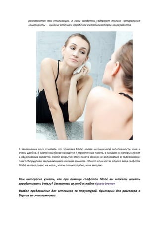 разлагаются при утилизации. А сами салфетки содержат только натуральные
компоненты — никаких отдушек, парабенов и стабилизаторов-консервантов.
В завершении хочу отметить, что упаковка Filabé, кроме несомненной экологичности, еще и
очень удобна. В картонном боксе находится 4 герметичных пакета, в каждом из которых лежит
7 одноразовых салфеток. После вскрытия этого пакета можно не волноваться о содержимом:
пакет оборудован закрывающимся липким язычком. Общего количества одного вида салфеток
Filabé хватает ровно на месяц, что не только удобно, но и выгодно.
Вам интересно узнать, как при помощи салфеток Filabé вы можете начать
зарабатывать деньги? Свяжитесь со мной в скайпе sigcess-bremen
Особое предложение для сетевиков со структурой. Пригласим для разговора в
Берлин за счет компании.
 