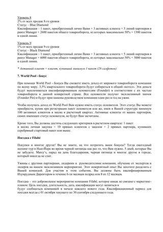 Уровень 8
2% от всех продаж 8-го уровня
Статус – Blue Diamond
Квалификация – 1 пакет, приобретенный лично Вами + 3 активных клиента + 5 линий партнеров в
ранге Manager + 2600 пакетов общего товарооборота, из которых максимально 50% = 1300 пакетов
в одной линии.
Уровень 9
1% от всех продаж 9-го уровня
Статус – Black Diamond
Квалификация – 1 пакет, приобретенный лично Вами + 3 активных клиента + 5 линий партнеров в
ранге Manager + 6000 пакетов общего товарооборота, из которых максимально 50% = 3000 пакетов
в одной линии.
* Активный клиент = клиент, купивший минимум 1 пакет (28 салфеток)
7. World Pool - бонус
При помощи World Pool - бонуса Вы сможете иметь доход от мирового товарооборота компании
по всему миру. 3,5% квартального товарооборота будут собираться в общий «котел». Эти деньги
будут выплачиваться квалифицированным основателям (Founder) в соответствии с их частью
товарооборота в данной конкретной стране. Все основатели получат эксклюзивный значок
(Founder Pin) и будут приглашены руководством компании один раз в год на ужин.
Чтобы получать доход из World Pool Вам нужно иметь статус основателя. Этот статус Вы можете
приобрести, купив при регистрации пакет основателя или же, имея в Вашей структуре минимум
100 активных клиентов в месяц в расчетный квартал. Активные клиенты от ваших партнеров,
самих имеющих статус основателя, не будут Вам засчитаны.
Кроме того, Вы должны достичь следующих критериев в расчетном квартале: 1 пакет
в месяц личная закупка + 10 прямых клиентов с заказом + 2 прямых партнера, купивших
серебряный стартовый пакет или выше.
Поездка с Filabé
Покупки и многое другое! Вы не знаете, на что потратить ваши бонусы? Тогда ежегодный
шопинг-тур в Нью-Йорк во время черной пятницы как раз то, что Вам нужно. 5 дней, которые Вы
не забудете. Marcy‘s, парад на день благодарения, черная пятница и многое другое в городе,
который никогда не спит.
Ужины с другими партнерами, лидерами и руководителями компании, обучение от экспертов и
лидеров на нашем эксклюзивном мероприятии. Этот невероятный опыт Вы захотите разделить с
Вашей командой. Для участия в этом событии, Вы должны быть квалифицированным
Изумрудным Директором в течение 6-ти месяцев подряд или 8 из 12 месяцев.
Поездка – это добровольное мероприятие компании Filabé, которое никак не связано с маркетинг-
планом. Цель поездки, длительность, дата, квалификация могут меняться и
будут сообщаться компанией в начале каждого нового года. Квалификационный период для
поездки всегда с 01 октября текущего по 30 сентября следующего года.
 