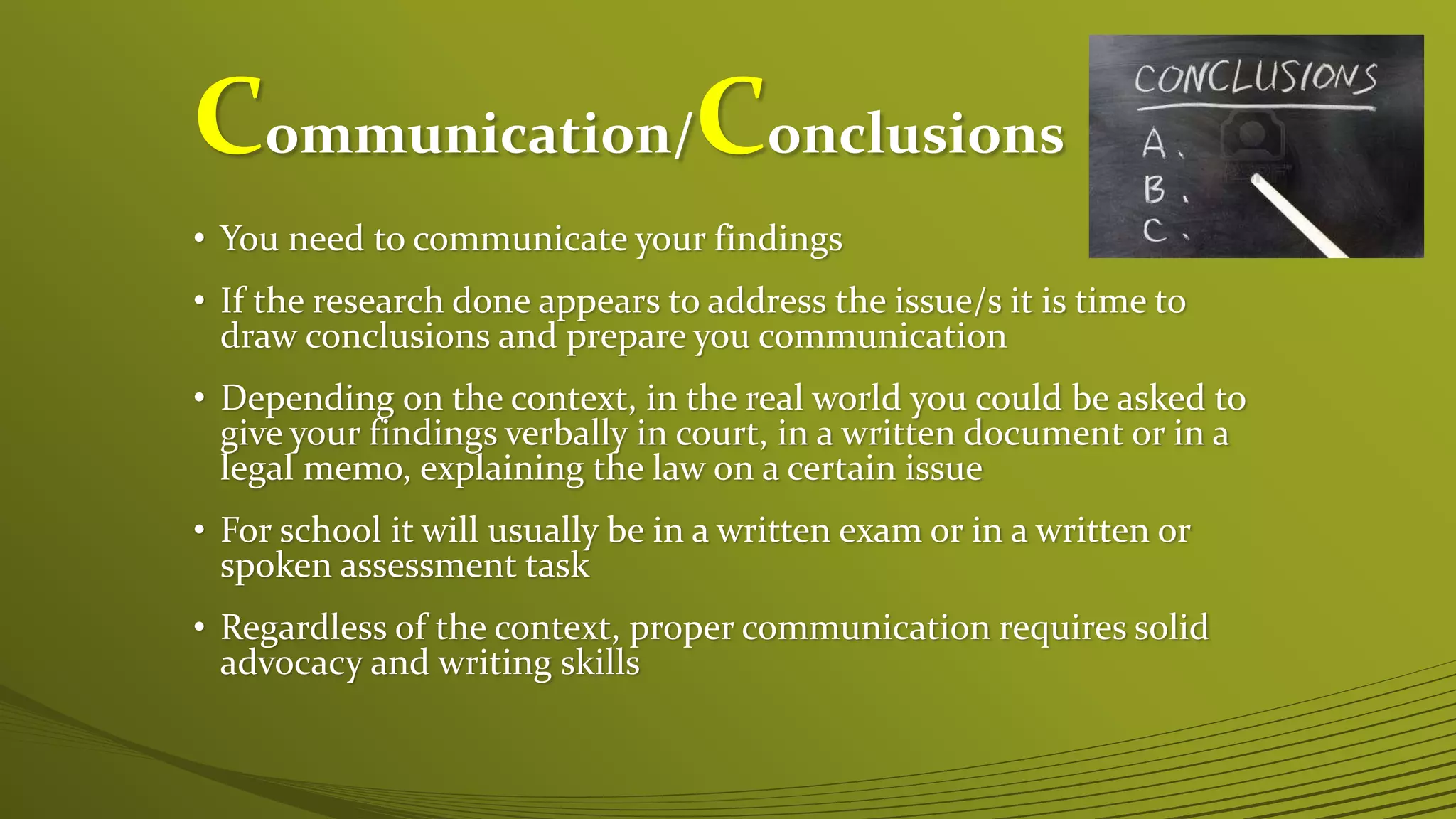 Communication/Conclusions
• You need to communicate your findings
• If the research done appears to address the issue/s it is time to
draw conclusions and prepare you communication
• Depending on the context, in the real world you could be asked to
give your findings verbally in court, in a written document or in a
legal memo, explaining the law on a certain issue
• For school it will usually be in a written exam or in a written or
spoken assessment task
• Regardless of the context, proper communication requires solid
advocacy and writing skills
 