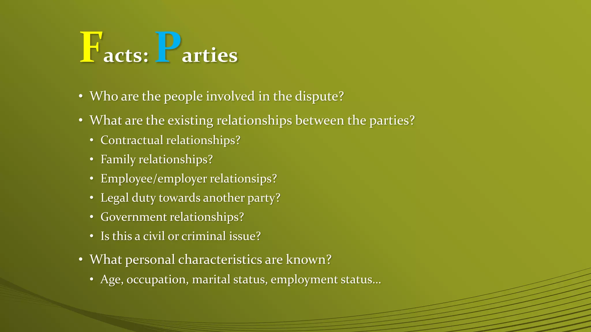 Facts: Parties
• Who are the people involved in the dispute?
• What are the existing relationships between the parties?
• Contractual relationships?
• Family relationships?
• Employee/employer relationsips?
• Legal duty towards another party?
• Government relationships?
• Is this a civil or criminal issue?
• What personal characteristics are known?
• Age, occupation, marital status, employment status…
 