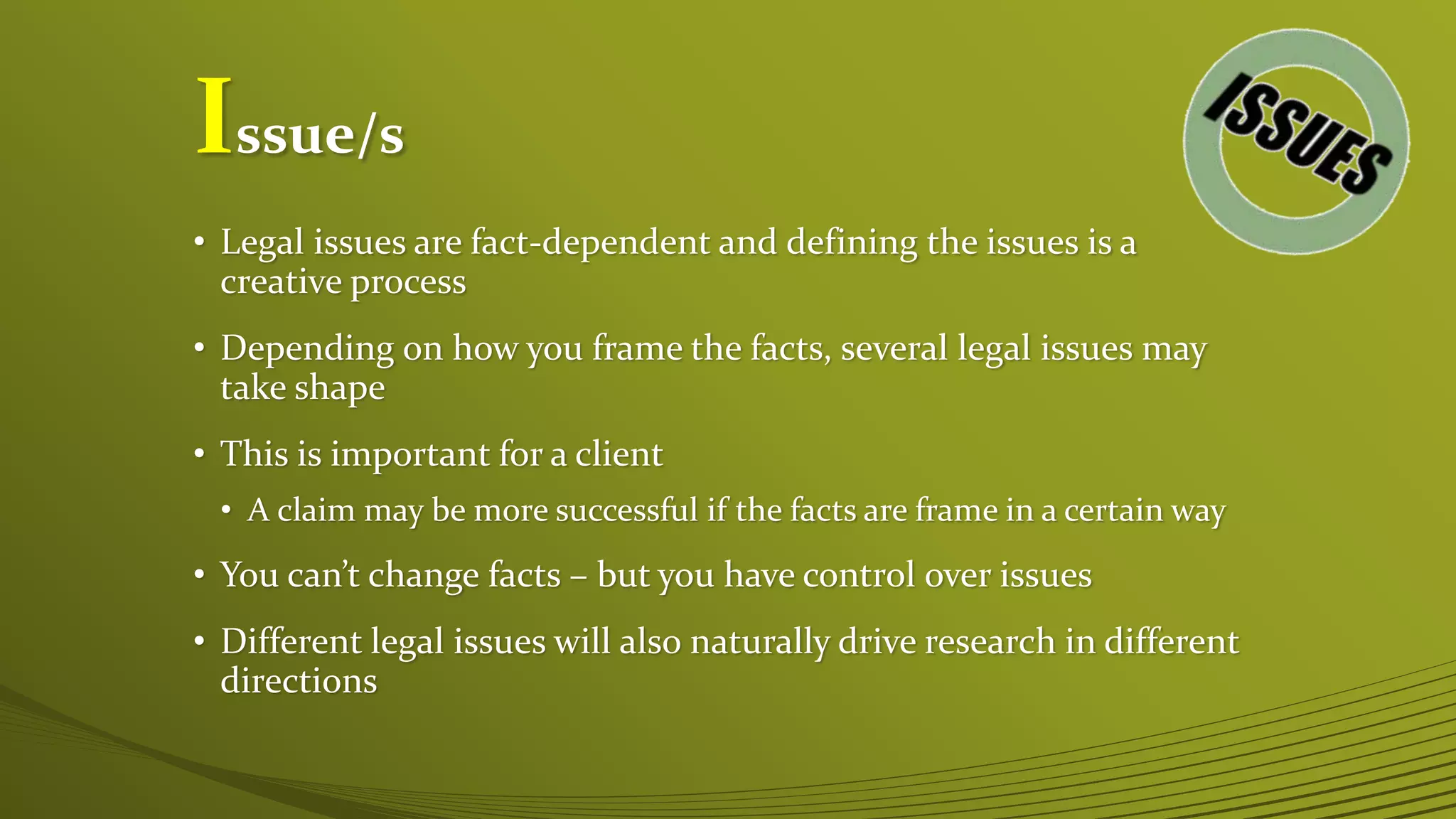 Issue/s
• Legal issues are fact-dependent and defining the issues is a
creative process
• Depending on how you frame the facts, several legal issues may
take shape
• This is important for a client
• A claim may be more successful if the facts are frame in a certain way
• You can’t change facts – but you have control over issues
• Different legal issues will also naturally drive research in different
directions
 
