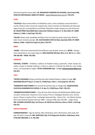 Alemanha,Espanha.França,Itália. SR. REGINALDO CARNEIRO DE OLIVEIRA, Caixa Postal 368,
FEIRA DE SANTANA/BA, 44002-971 BRASIL - www.filateliacarneiro.com.br. FOL-072.

CUBA

*FILATELIA- Deseo intercambiar con filatelistas serios, series completas nuevas de todo el
mundo. Ofrezco sellos nuevos de cualquier país. Busco contacto con filatelistas de Venezuela.
Hago envíos por correspondencia certificada. Respondo a todos siempre por esta misma vía.
SR. ERLAN PÉREZ GALLARDO (Fp), Federación Filatélica Cubana, P. O. Box 2222, CP. 10200
Habana 2, CUBA. L-Espñ.Engl. FOL-071.

*SELLOS- Deseo canje novedades temáticas mint con todos los países base Yvert, Michel o
Valor Facial. Contesto siempre. SR. JULIO BLANCO CASTILLO (Fp), Apartado 6432, CP.10600
Habana, CUBA. L-Espñ.Port.Engl.Frnç.Deut. FOL-071.

INDIA

*WANT – UN Forces Covers/Cards from different areas & phila. items on it. OFFER – Stamps,
Coins, Banknotes or any swap. Reply all. MISS SWAPNA SEN (Fp), HB-5, FL-2, SEC-3, S. L. City –
700 106 WB – INDIA. FOL-069.

GERMANY

FOOTBALL STAMPS – Ambitious collector of football stamps, postmarks, meter stamps etc.
wishes contact to football collectors in Brazil in advance to World Cup 2014 for truly mailed
covers. Correspondence English. PETER LEINEMANN (Fp) – E-mail: leinemannpeter@gmx.de.
FOL-072.

ITALY

*RECENT EXCHANGE Stamps and Postcards with Football Stadium, Hotels or Fungi. MR.
GIOVANNI BELLOTTI (Fp), P. O. Box 71, 27100 Pavia, ITALY. L- Port.Engl.Ital. FOL-071.

*BANKNOTES AND STAMPS from around the world to buy or change Italy. ASSOCIAZIONE
FILATELICA NUMISMATICA PAVESE, P. O. Box 71, 27100 Pavia, ITALY. FOL-071.

*BANKNOTES/COINS/STAMPS – I buy old coins Silver (Prata) and old Banknotes BRAZIL good
circulate. Honest price. Payment in Euro money. Prices in Catalogues Brazilian coins. Serious
person. Please no waste of time. I exchange new/used Italy - Vatican City – San Marino Stamps
with used old Brazil Stamps from year 1882 – end year 1940, also reminder – single stamp.
MR. DI.NARDI GIUSEPPE (Fp), Via Pioraco, 34, 00132 San Vittorino, Roma, ITALIA. L-Ital.Engl.
FOL-071.

UNITED KINGDOM

CORRESPONDENCE – Age 56, Stamps, FDCs, Banknotes, Coins, Phonecards, View cards, Pen
pals. All letters answered. MR. JOHN HEAL (Fp), 31 B Kingsnorth Gardens, Folkestone, Kent,
CT20 2QP ENGLAND, U. K. FOL-069.
 