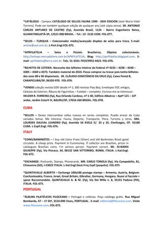 *CATÁLOGO - Compro CATÁLOGO DE SELLOS FAUNA 1990 - XXIII EDICION (José Maria Vidal
Torrens). Pode ser também qualquer edição de qualquer ano (até cópia xerox). SR. ANTONIO
CARLOS ANTUNES DE CASTRO (Fp), Avenida Brasil, 1124 - Bairro Engenheiro Neiva,
GUARATINGUETÁ-SP, 12521-000 BRASIL. - Tel.: 12- 3132.5590. FOL-077.

*SELOS – TURQUIA – Colecionador médio/avançado dispões de selos para troca. E-mail:
aniche@uol.com.br. L-Port.Engl.FOL-075.

*APRFILATELIA       –     Selos    e      Postais   Brasileiros,  Objetos    colecionáveis.
http://eshops.mercadolivre.com.br/APRFILATELIA. Blog: http://aprfilatelia.blogspot.com. E-
mail: aprfilatelia@terra.com.br. Tels. 51-3331-7919/9952-4423. FOL-076.

*BILHETES DE LOTERIA- Necessito dos bilhetes inteiros da Federal nº 4232 – 4238 – 4240 –
4305 – 4369 e 4373. Também material de 2010. Posso comprar ou trocar pois tenho bilhetes
dos anos 80 e 90 disponíveis. SR. CLÁUDIO CONSTÂNCIO DA CRUZ (Fp), Caixa Postal 8,
CARAPICUIBA/SP, 06320-970. FOL-076.

*VENDO coleção revista COFI desde nº 1; 300 revistas Play Boy; Envelopes FDC antigos,
Cédulas do Exterior; Álbuns de Figurinhas – Futebol – completo. Escreva-me se interessar:
HELDER R. FERREIRA (Fp), Rua Orlando Cardoso, nº 1-40, Edifício Albatroz – Aptº 121 – 12º
andar, Jardim Estoril IV, BAURU/SP, 17016-260 BRASIL. FOL-078.

CUBA
*SELLOS – Deseo intercambiar sellos nuevos en series completas. Puedo enviar de Cuba
variados temas. Me interesa: Fauna, Deporte, Transporte, Flora, Turismo y otros. SRA.
LOURDES DAUVAL LEANDRO (Fp), Avenida 56 #3312 E/. 33 y 35, Cienfuegos, CP. 55100
CUBA. L-Espñ.Engl. FOL-076.
ITALY
*COINS/BANKNOTES – I buy old Coins Prata (Silver) and old Banknotes Brazil good
circulate. A cheap price. Payment in Euromoney. If collector are Brazilian, prices in
catalogues Brazilian coins. I’m serious person. Payment correct. Mr. DI.NARDI
GIUSEPPE (Fp), Via Pioraco, 34, 00132 SAN VITTORINO, ROMA, ITALIA. L-Ital.Engl.
FOL-075.

*EXCHANGE: Postcards, Stamps, Phonecards. MR. CARLO TONOLA (Fp), Via Campedello, 81,
Chiavenna (SO), I-23022 ITALIA. L-Ital.Engl.Deut.Frnç.Espñ (poquito). FOL-075

*QUINTAVALLE ALBERTO – Exchange 100x100 postage stamps – Armenia, Austria, Belgium.
Czechoslovakia, France, Israel, Great Britain, Gibraltar, Germany, Hungary. Nuovi al facciale +
spese Raccomandate. QUINTAVALLE A. & M. (Fp), Via Dei Mille n. 8, 35141 Padova (PD),
ITALIA. FOL-075.
PORTUGAL
*ÁLBUNS FILATÉLICOS FILOCEANO – Portugal e colônias. Peça catálogo grátis. Rua Miguel
Bombarda, 47 – 1º Dtº, 3510-090 Viseu, PORTUGAL. E-mail: editorial@filoceano.com. Visite
www.filoceano.com. FOL-075.
 