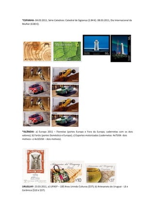 *ESPANHA- 04.03.2011, Série Catedrais: Catedral de Sigüenza (2.84 €). 08.03.2011, Dia Internacional da
Mulher (0.80 €).




*ISLÂNDIA- a) Europa 2011 – Florestas (portes Europa e Fora da Europa; cadernetas com os dois
valores); b) Faróis (portes Doméstico e Europa); c) Esportes motorizados (cadernetas: 4x75ISK- dois
motivos– e 4x165ISK – dois motivos).




URUGUAY- 23.03.2011, a) UPAEP – 100 Anos Unindo Culturas ($37); b) Artesanato do Uruguai - Lã e
Cerâmica ($10 e $37).
 