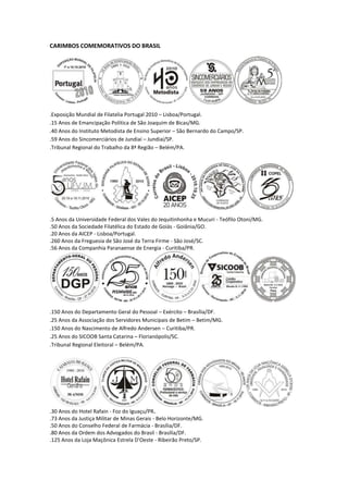 CARIMBOS COMEMORATIVOS DO BRASIL




.Exposição Mundial de Filatelia Portugal 2010 – Lisboa/Portugal.
.15 Anos de Emancipação Política de São Joaquim de Bicas/MG.
.40 Anos do Instituto Metodista de Ensino Superior – São Bernardo do Campo/SP.
.59 Anos do Sincomerciários de Jundiaí – Jundiaí/SP.
.Tribunal Regional do Trabalho da 8ª Região – Belém/PA.




.5 Anos da Universidade Federal dos Vales do Jequitinhonha e Mucuri - Teófilo Otoni/MG.
.50 Anos da Sociedade Filatélica do Estado de Goiás - Goiânia/GO.
.20 Anos da AICEP - Lisboa/Portugal.
.260 Anos da Freguesia de São José da Terra Firme - São José/SC.
.56 Anos da Companhia Paranaense de Energia - Curitiba/PR.




.150 Anos do Departamento Geral do Pessoal – Exército – Brasília/DF.
.25 Anos da Associação dos Servidores Municipais de Betim – Betim/MG.
.150 Anos do Nascimento de Alfredo Andersen – Curitiba/PR.
.25 Anos do SICOOB Santa Catarina – Florianópolis/SC.
.Tribunal Regional Eleitoral – Belém/PA.




.30 Anos do Hotel Rafain - Foz do Iguaçu/PR.
.73 Anos da Justiça Militar de Minas Gerais - Belo Horizonte/MG.
.50 Anos do Conselho Federal de Farmácia - Brasília/DF.
.80 Anos da Ordem dos Advogados do Brasil - Brasília/DF.
.125 Anos da Loja Maçônica Estrela D'Oeste - Ribeirão Preto/SP.
 