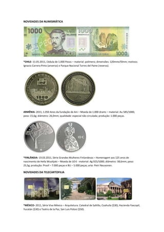 NOVIDADES DA NUMISMÁTICA




*CHILE- 11.05.2011, Cédula de 1.000 Pesos – material: polímero; dimensões: 120mmx70mm; motivos:
Ignacio Carrera Pinto (anverso) e Parque Nacional Torres del Paine (reverso).




ARMÊNIA- 2011, 1.050 Anos da fundação de Ani – Moeda de 1.000 drams – material: Au 585/1000;
peso: 15,6g; diâmetro: 26,0mm; qualidade: especial não-circulada; produção: 1.000 peças.




*FINLÂNDIA- 19.03.2011, Série Grandes Mulheres Finlandesas – Homenagem aos 125 anos de
nascimento de Hella Wuolijoki – Moeda de 10 € - material: Ag 925/1000; diâmetro: 38,6mm; peso:
25,5g; produção: Proof – 7.000 peças e BU – 5.000 peças; arte: Petri Neuvonen.

NOVIDADES DA TELECARTOFILIA




*MÉXICO- 2011, Série Viva México – Arquitetura: Catedral de Saltillo, Coahuila ($30), Hacienda Yaxcopil,
Yucatán ($30) e Teatro de la Paz, San Luis Potosi ($50).
 