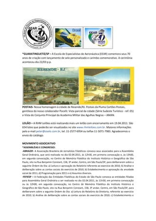 *GUARATINGUETÁ/SP – A Escola de Especialistas de Aeronáutica (EEAR) comemora seus 70
anos de criação com lançamento de selo personalizado e carimbo comemorativo. A cerimônia
aconteceu dia 22/03 p.p.




POSTAIS- Nossa homenagem à cidade de Resende/RJ. Postais da Pluma Cartões Postais,
gentileza do nosso colaborador Pocelli: Vista parcial da cidade (Série Sudeste Turístico - ref. 05)
e Vista do Conjunto Principal da Academia Militar das Agulhas Negras – AMAN.

LEILÃO – A RHM Leilões está realizando mais um leilão com encerramento em 19.04.2011. São
654 lotes que poderão ser visualizados no site www.rhmleiloes.com.br. Maiores informações
pelo e-mail peter@oselo.com.br, tel. 11-2577-6954 ou telfax 11-5071-7983. Agradecemos o
envio do catálogo.

MOVIMENTO ASSOCIATIVO
*ASSEMBLÉIAS E CONGRESSO:
-ABRAJOF- A Associação Brasileira de Jornalistas Filatélicos convoca seus associados para a Assembléia
Geral Ordinária, que será realizada no dia 02.04.2011, às 12h30, em primeira convocação e, às 13h00,
em segunda convocação, no Centro de Memória Filatélica do Instituto Histórico e Geográfico de São
Paulo, sito na Rua Benjamin Constant, 158, 3º andar, Centro, em São Paulo/SP, para deliberarem sobre a
seguinte Ordem do Dia: a) Leitura e aprovação do Relatório referente ao exercício de 2010; b) Análise e
deliberação sobre as contas sociais do exercício de 2010; b) Estabelecimento e aprovação da anuidade
social de 2011; d) Programação para 2011 e e) Assuntos diversos.
-FEFIESP – A Federação das Entidades Filatélicas do Estado de São Paulo convoca as entidades filiadas
para Assembléia Geral Ordinária a ser realizada no dia 02.04.2011, às 11h30, em primeira convocação
ou às 12h00, em segunda convocação, no Centro de Memória Filatélica do Instituto Histórico e
Geográfico de São Paulo, sito na Rua Benjamin Constant, 158, 3º andar, Centro, em São Paulo/SP, para
deliberarem sobre a seguinte Ordem do Dia: a) Leitura do Relatório da Diretoria, referente ao exercício
de 2010; b) Análise de deliberação sobre as contas sociais do exercício de 2010; c) Estabelecimento e
 