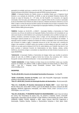 aprovação da anuidade social para o exercício de 2011; d) Programação de Atividades para 2011; e)
Eleição da Diretoria 2011/2014; f) Mudança da sede da FEFIESP e g) Assuntos gerais.
-FEBRAF- A Federação Brasileira de Filatelia convoca as entidades filiadas para o Congresso Anual
Ordinário a ser realizado dia 16.04.2011, às 09h30, na sede da Sociedade Philatelica Paulista (SPP),
situada no Largo do Paissandu, 51 – 17º andar, em São Paulo/SP, e se necessário, em segunda
convocação, meia hora após, para deliberarem sobre a seguinte Ordem do Dia: a) Leitura e aprovação
da Ata da Assembléia Geral Ordinária de 2010; b) Apreciar o Relatório da Diretoria referente ao ano de
2010; c) Julgar as contas do exercício de 2010 e parecer do Conselho Fiscal; d) Votar o orçamento e fixar
anuidade para o exercício de 2011; e) Programação de exposições filatélicas; f) Entrega do Prêmio do
Mérito Filatélico 2009; g) Assuntos gerais.

TIMBÓ/SC- Fundada em 01.03.1971, a AFINUTI – Associação Filatélica e Numismática de Timbó
comemora seus 40 anos de existência com Exposição Filatélica, Numismática e de Curiosidades em sua
sede social situada no Jardim Botânico com a presença de autoridades como o prefeito municipal, vice-
prefeito, vereadores, secretários municipais, sócios e amigos. Um dos destaques da solenidade foi a
homenagem especial prestada ao Sr. Curt Donner por seus 40 anos de presidência da entidade. A
exposição mostrou também a trajetória da Filatelia em Timbó e curiosidades como os primeiros jornais
que circularam na cidade e região. A exposição encerrou-se no dia 5 de março com a presença de
amigos e dos escoteiros. A AFINUTI realiza suas reuniões no último sábado de cada mês, a partir das
14h00, em sua sede social na Rodovia SC-417 Km 01, Jardim Botânico, em Timbó/SC. Nos dias 4 e 5 de
junho acontece o tradicional Encontro de Colecionadores de Selos, Moedas, cédulas, cartões
telefônicos, documentos antigos e curiosidades nas dependências do Clube Ginástico Guairacás (ver na
seção ENCONTROS).

*ARACAJU/SE- A Associação Filatélica e Numismática de Sergipe realiza suas reuniões no primeiro
sábado de cada mês, às 09h00, na Agência Central dos Correios, Rua Laranjeiras, 229 – Centro,
Aracaju/SE. Contatos: João Vieira de Rezende – e-mail: jvrezende@correios.com.br.

*CAMPO GRANDE/MS- O Clube Filatélico de Mato Grosso do Sul (CLUFISUL) realiza suas reuniões
semanais aos sábados, das 14h00 às 17h00, na Agência Filatélica de Campo Grande, Av. Afonso Pena,
4.909 – Loja 701 – Shopping, Campo Grande/MS. Contatos: Valter Orlindo – e-mail:
valterolindo@ig.com.br.

ENCONTROS

*De 06 a 09.04.2011, Encontro da Sociedade Numismática Paranaense – Curitiba/PR.

*28.04 a 01.05.2011, Encontro da Paraiba. Local: João Pessoa/PB. Organização: Sociedade
Filatélica e Numismática de João Pessoa.
*Dias 27 e 28.05.2011, Encontro da Associação Brasileira de Numismática – Rio de Janeiro/RJ.

*Dias 13 e 15.05.2011, 8º Encontro Internacional de Filatelia ABCF – Local: Hotel Novo
Mundo. Mesas (32): sócios ABCF e IFSDA, a partir de R$ 500,00; não sócios: acréscimo de 30%.
Reservas: Mediante pagamento antecipado, com Walter Fritsch, email: walis@uol.com.br.
Informações: www.abcf.net.br.

*Dias 04 e 05.06.2011, 7º ENCONTRO FILACAP DE COLECIONADORES. Local: Casa da Cultura
de Lorena, Rua Viscondessa de Castro Lima, 10, próximo à Catedral, Centro, Lorena/SP.
Organização: Associação Cultural FILACAP e Clube Filatélico e Numismático de Lorena. Apoio:
CORREIOS, FEBRAF, FEFIESP, ABRAJOF e ABCF. Apoio Cultural: MULTITEC Engenharia e
Automação, Filatélica Brasília, Filatélica e Numismática Campinas e Dom Apart Hotel.
 