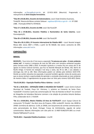 Informações: ac.filacap@uol.com.br; tel.        12-9151-3659     (Mauricio).   Programado   o
relançamento da Série Estações Ferroviárias.

*Dias 04 e 05.06.2011, Encontro de Colecionadores. Local: Clube Ginástico Guairacás,
Timbó/SC. Reserva de Mesas contatar Gebauer - wgebauer@timbo.sc.gov.br – tel. 47-3382
2388. . Promoção AFINUTI e FEFINUSC.

*Dias 17 e 18.06.2011, Encontro da SNB. Local: São Paulo/SP.

*Dias 05 e 07.08.2011, Encontro Filatélica e Numismático de Santa Catarina. Local:
Florianópolis/SC.

*Dias 26 e 27.08.2011, Encontro da SNB. Local: São Paulo/SP.

*Dias 04 e 05.11.2011, 9º Encontro Internacional de Filatelia ABCF – Local: Novotel Jaraguá.
Mesas (60): sócios ABCF e IFSDA, a partir de R$ 500,00; não sócios: acréscimo de 30%.
Informações: www.abcf.net.br.

EXPOSIÇÕES
BRASIL
RECIFE/PE – Teve início dia 17 de março a exposição “A natureza em selos – O meio ambiente
somos nós”. A mostra é composta de mais de 200 selos com temática ambiental lançados
pelos Correios entre 1968 e 2010. A entrada é gratuita e a mostra fica em cartaz até 21 de
agosto no Centro Cultural Correios, que fica na Avenida Marquês de Olinda, 262, Bairro do
Recife Antigo. O horário de visitação é de terça a sexta, das 9h às 18h, e aos sábados e
domingos das 12h às 18h. Mais informações podem ser obtidas pelo telefone 3224-5739.
Devido ao caráter educativo da exposição, é possível também agendar visitas de escolas para
que os alunos tenham a oportunidade de aprender o conteúdo relacionado ao meio ambiente
de maneira lúdica. O agendamento de grupos deve ser feito pelo número 9195-4072 (Dete).

*Dia 01.04.2011 – Exposição Filatélica Pólos e Geleiras – Jales/SP.

*De 01 a 30.04.2011 - EXPOSIÇÃO SOBRE A HOLANDA EM TAUBATÉ – Local: Centro Cultural
Municipal de Taubaté, Praça Cel. Vitoriano, 1, próximo ao Convento de Santa Clara,
Taubaté/SP. O evento é parte das comemorações do “Ano da Holanda no Brasil” me constará
de fotografias da holandesa Marianne Lemmen e da coleção do jornalista Antonio Barbosa
Filho, colaborador da A. C. FILACAP.

*De 11 a 19.04.2011, Mostra Filatélica 10 Anos da FILATELIA77. Local: Espaço Cultural do
restaurante “O Chopão”, Rua Bom Jesus de Pirapora, 1996, Jundiaí/SP. Horário: das 18h00 às
24h00. Cerimônia de abertura: 11.04, às 19h00, com lançamento de carimbo comemorativo e
selos personalizados da Brasil, Portugal, França de Grã-Bretanha, seguido de jantar
comemorativo. Maiores informações com Júlio pelo tel. 11-4607-9148/3379-1891 ou e-mail:
filatelia77@filatelia77.com.br.

*02.05.2011 – Exposição Filatélica Escotismo – Lins/SP.
 